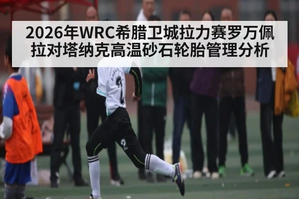 2026年WRC希腊卫城拉力赛罗万佩拉对塔纳克高温砂石轮胎管理分析
