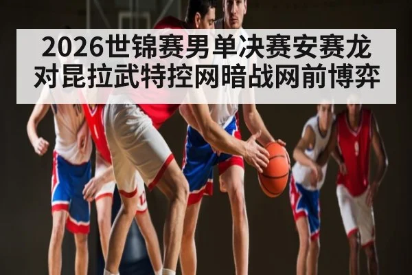 2026世锦赛男单决赛安赛龙对昆拉武特控网暗战网前博弈